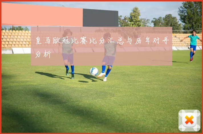 皇马欧冠比赛比分汇总与历年对手分析