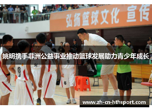姚明携手非洲公益事业推动篮球发展助力青少年成长