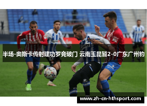 半场-奥斯卡传射建功罗竞破门 云南玉昆暂2-0广东广州豹